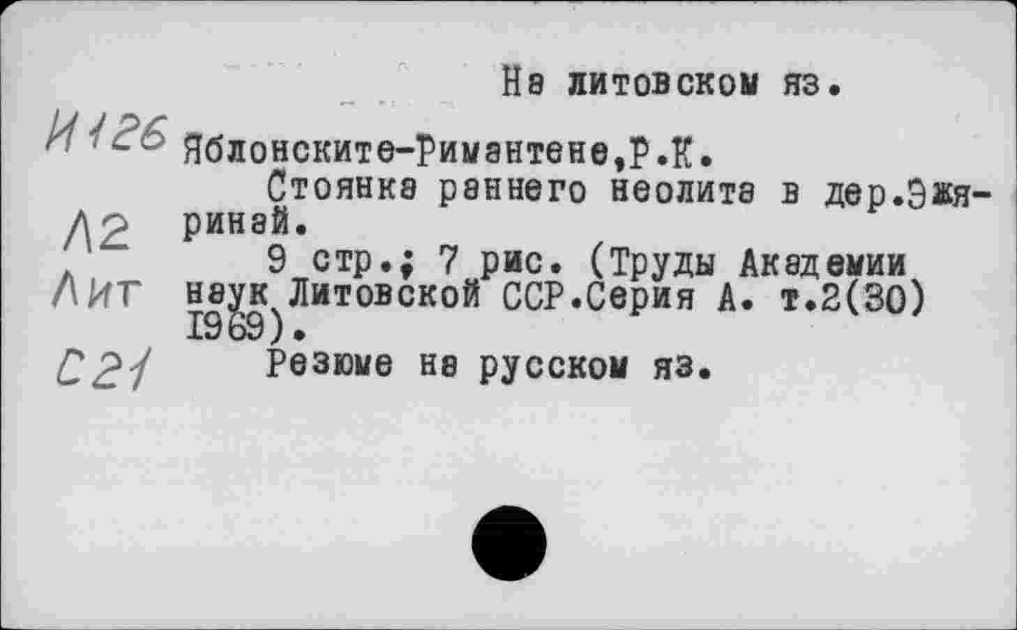 ﻿И / 26
/\г
Лит
621
Не литовском яз.
Яблонските-Римантене,Р.К.
Стоянка раннего неолита в дер.Э^я ринай.
9 стр.; 7 рис. (Труды Академии Н8^кчЛитовской ССР.Серия А. т.2(30)
Резюме Н8 русском яз.